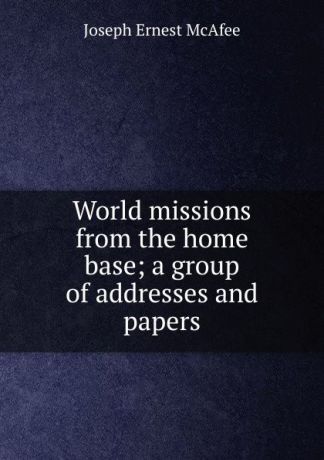 Joseph Ernest McAfee World missions from the home base; a group of addresses and papers