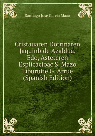Santiago José Garcia Mazo Cristauaren Dotrinaren Jaquinbide Azaldua. Edo, Asteteren Esplicacioac S. Mazo Liburutie G. Arrue (Spanish Edition)