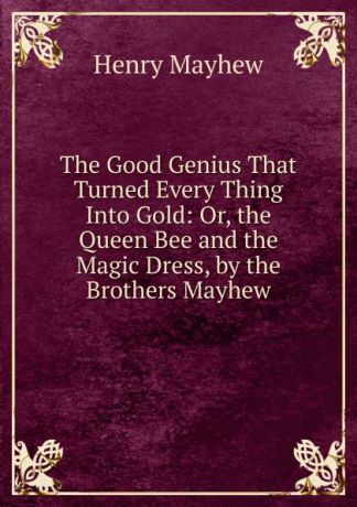 Henry Mayhew The Good Genius That Turned Every Thing Into Gold: Or, the Queen Bee and the Magic Dress, by the Brothers Mayhew