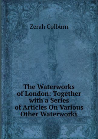 Zerah Colburn The Waterworks of London: Together with a Series of Articles On Various Other Waterworks