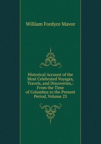 William Fordyce Mavor Historical Account of the Most Celebrated Voyages, Travels, and Discoveries,: From the Time of Columbus to the Present Period, Volume 23