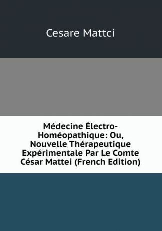 Cesare Mattci Medecine Electro-Homeopathique: Ou, Nouvelle Therapeutique Experimentale Par Le Comte Cesar Mattei (French Edition)