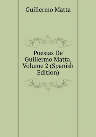 Guillermo Matta Poesias De Guillermo Matta, Volume 2 (Spanish Edition)