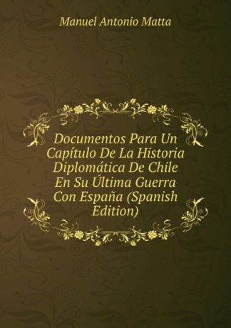 Manuel Antonio Matta Documentos Para Un Capitulo De La Historia Diplomatica De Chile En Su Ultima Guerra Con Espana (Spanish Edition)