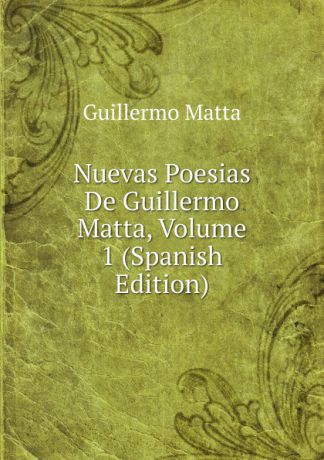 Guillermo Matta Nuevas Poesias De Guillermo Matta, Volume 1 (Spanish Edition)