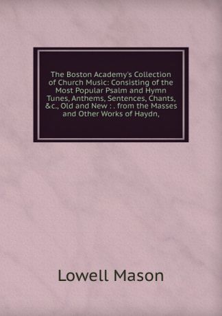 Lowell Mason The Boston Academy.s Collection of Church Music: Consisting of the Most Popular Psalm and Hymn Tunes, Anthems, Sentences, Chants, .c., Old and New : . from the Masses and Other Works of Haydn,