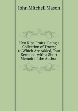 John Mitchell Mason First Ripe Fruits: Being a Collection of Tracts; to Which Are Added, Two Sermons. with a Short Memoir of the Author .