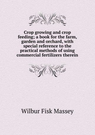 Wilbur Fisk Massey Crop growing and crop feeding; a book for the farm, garden and orchard, with special reference to the practical methods of using commercial fertilizers therein