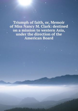 Triumph of faith, or, Memoir of Miss Nancy M. Clark: destined on a mission to western Asia, under the direction of the American Board