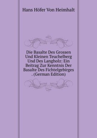 Hans Höfer Von Heimhalt Die Basalte Des Grossen Und Kleinen Teuchelberg Und Des Langholz: Ein Beitrag Zur Kenntnis Der Basalte Des Fichtelgebirges . (German Edition)