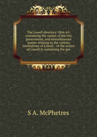 S A. McPhetres The Lowell directory 1864-65: containing the names of the city government, and miscellaneous matter relating to the various institutions of Lowell, . of the action of Lowell in sustaining the gov