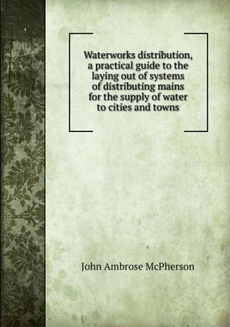 John Ambrose McPherson Waterworks distribution, a practical guide to the laying out of systems of distributing mains for the supply of water to cities and towns