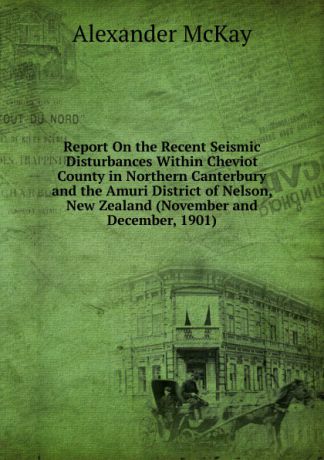 Alexander McKay Report On the Recent Seismic Disturbances Within Cheviot County in Northern Canterbury and the Amuri District of Nelson, New Zealand (November and December, 1901)