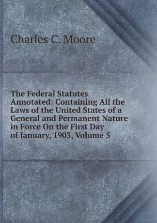 Charles C. Moore The Federal Statutes Annotated: Containing All the Laws of the United States of a General and Permanent Nature in Force On the First Day of January, 1903, Volume 5