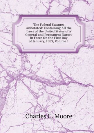 Charles C. Moore The Federal Statutes Annotated: Containing All the Laws of the United States of a General and Permanent Nature in Force On the First Day of January, 1903, Volume 1