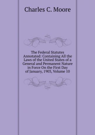 Charles C. Moore The Federal Statutes Annotated: Containing All the Laws of the United States of a General and Permanent Nature in Force On the First Day of January, 1903, Volume 10