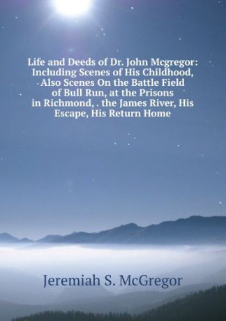 Jeremiah S. McGregor Life and Deeds of Dr. John Mcgregor: Including Scenes of His Childhood, Also Scenes On the Battle Field of Bull Run, at the Prisons in Richmond, . the James River, His Escape, His Return Home