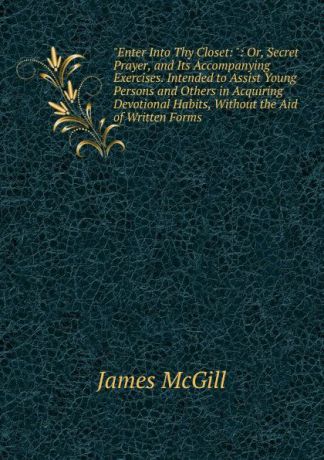 James McGill "Enter Into Thy Closet: ": Or, Secret Prayer, and Its Accompanying Exercises. Intended to Assist Young Persons and Others in Acquiring Devotional Habits, Without the Aid of Written Forms