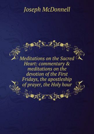 Joseph Mcdonnell Meditations on the Sacred Heart: commentary . meditations on the devotion of the First Fridays, the apostleship of prayer, the Holy hour