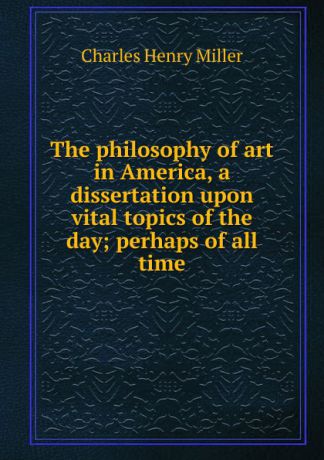 Charles Henry Miller The philosophy of art in America, a dissertation upon vital topics of the day; perhaps of all time