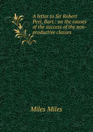 Miles Miles A letter to Sir Robert Peel, Bart.: on the causes of the success of the non-productive classes