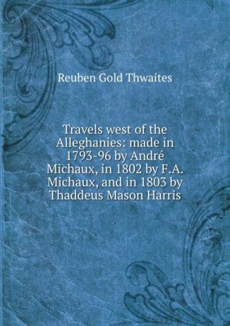 Reuben Gold Thwaites Travels west of the Alleghanies: made in 1793-96 by Andre Michaux, in 1802 by F.A. Michaux, and in 1803 by Thaddeus Mason Harris.