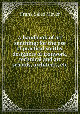 Franz Sales Meyer A handbook of art smithing: for the use of practical smiths, designers of ironwork, technical and art schools, architects, etc.