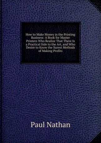 Paul Nathan How to Make Money in the Printing Business: A Book for Master Printers Who Realize That There Is a Practical Side to the Art, and Who Desire to Know the Surest Methods of Making Profits