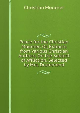 Christian mourner Peace for the Christian Mourner: Or, Extracts from Various Christian Authors, On the Subject of Affliction, Selected by Mrs. Drummond