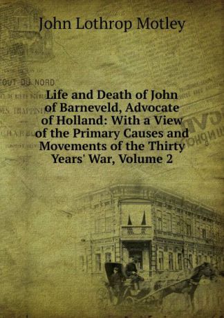 John Lothrop Motley Life and Death of John of Barneveld, Advocate of Holland: With a View of the Primary Causes and Movements of the Thirty Years. War, Volume 2