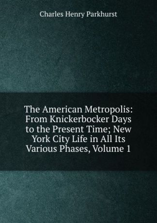 Charles Henry Parkhurst The American Metropolis: From Knickerbocker Days to the Present Time; New York City Life in All Its Various Phases, Volume 1