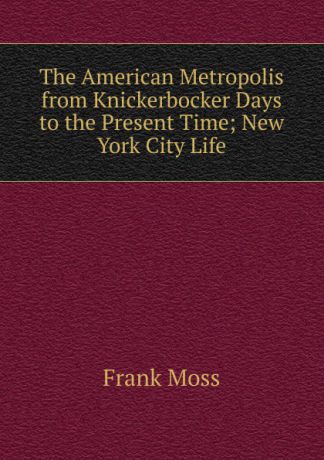 Frank Moss The American Metropolis from Knickerbocker Days to the Present Time; New York City Life