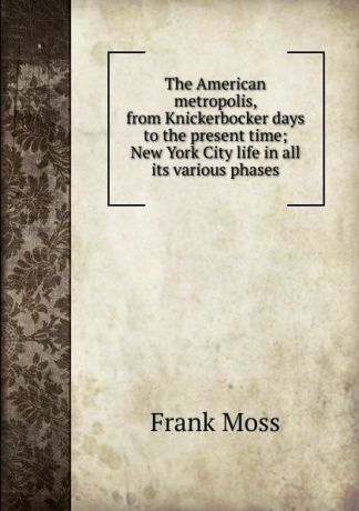 Frank Moss The American metropolis, from Knickerbocker days to the present time; New York City life in all its various phases