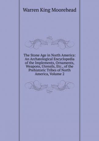 Warren King Moorehead The Stone Age in North America: An Archaeological Encyclopedia of the Implements, Ornaments, Weapons, Utensils, Etc., of the Prehistoric Tribes of North America, Volume 2