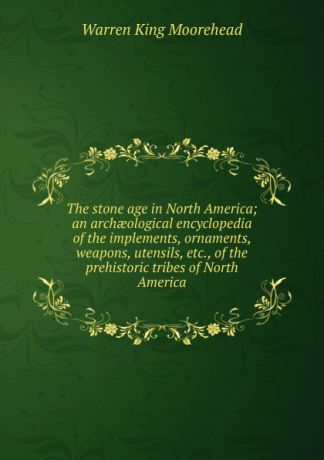 Warren King Moorehead The stone age in North America; an archaeological encyclopedia of the implements, ornaments, weapons, utensils, etc., of the prehistoric tribes of North America