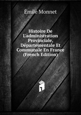 Émile Monnet Histoire De L.administration Provinciale, Departementale Et Communale En France (French Edition)