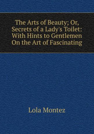 Lola Montez The Arts of Beauty; Or, Secrets of a Lady.s Toilet: With Hints to Gentlemen On the Art of Fascinating