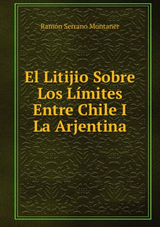 Ramón Serrano Montaner El Litijio Sobre Los Limites Entre Chile I La Arjentina