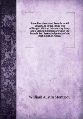 William Austin Montriou Some Precedents and Records to Aid Enquiry As to the Hindu Will of Bengal: With an Introductory Essay, and a Critical Commentary Upon the Bounds Set . Recent Judgments of the High Court, in Appeal