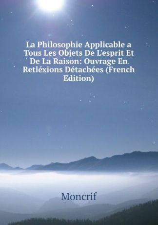 Moncrif La Philosophie Applicable a Tous Les Objets De L.esprit Et De La Raison: Ouvrage En Retlexions Detachees (French Edition)