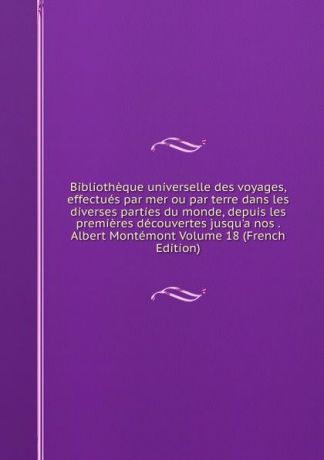 Bibliotheque universelle des voyages, effectues par mer ou par terre dans les diverses parties du monde, depuis les premieres decouvertes jusqu.a nos . Albert Montemont Volume 18 (French Edition)