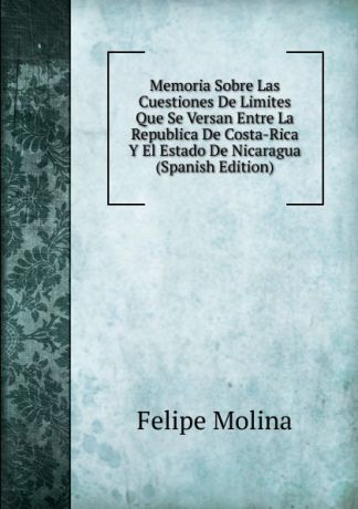 Felipe Molina Memoria Sobre Las Cuestiones De Limites Que Se Versan Entre La Republica De Costa-Rica Y El Estado De Nicaragua (Spanish Edition)