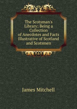 James Mitchell The Scotsman.s Library; Being a Collection of Anecdotes and Facts Illustrative of Scotland and Scotsmen
