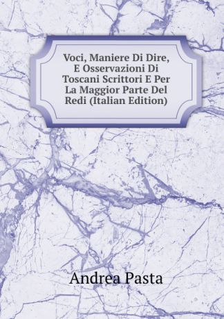 Andrea Pasta Voci, Maniere Di Dire, E Osservazioni Di Toscani Scrittori E Per La Maggior Parte Del Redi (Italian Edition)
