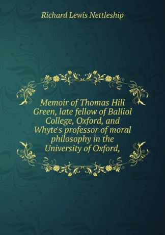 Richard Lewis Nettleship Memoir of Thomas Hill Green, late fellow of Balliol College, Oxford, and Whyte.s professor of moral philosophy in the University of Oxford,