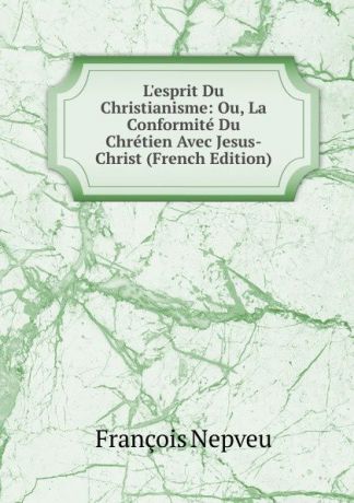 François Nepveu L.esprit Du Christianisme: Ou, La Conformite Du Chretien Avec Jesus-Christ (French Edition)