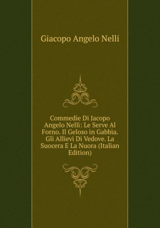 Giacopo Angelo Nelli Commedie Di Jacopo Angelo Nelli: Le Serve Al Forno. Il Geloso in Gabbia. Gli Allievi Di Vedove. La Suocera E La Nuora (Italian Edition)