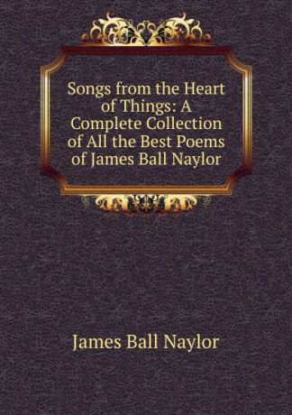 James Ball Naylor Songs from the Heart of Things: A Complete Collection of All the Best Poems of James Ball Naylor