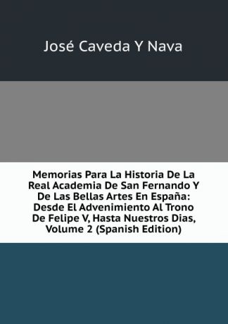 José Caveda Y Nava Memorias Para La Historia De La Real Academia De San Fernando Y De Las Bellas Artes En Espana: Desde El Advenimiento Al Trono De Felipe V, Hasta Nuestros Dias, Volume 2 (Spanish Edition)