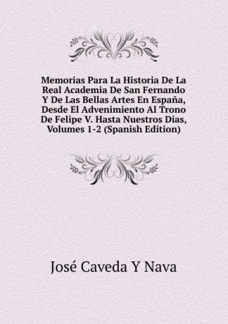 José Caveda Y Nava Memorias Para La Historia De La Real Academia De San Fernando Y De Las Bellas Artes En Espana, Desde El Advenimiento Al Trono De Felipe V. Hasta Nuestros Dias, Volumes 1-2 (Spanish Edition)